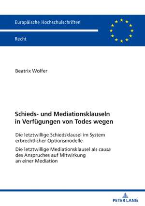 Schieds- und Mediationsklauseln in Verfugungen von Todes wegen; Die letztwillige Schiedsklausel im System erbrechtlicher Optionsmodelle Die letztwillige Mediationsklausel als causa des Anspruches auf Mitwirkung an einer Mediation de Beatrix Wolfer