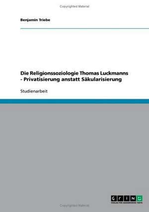 Die Religionssoziologie Thomas Luckmanns - Privatisierung anstatt Säkularisierung de Benjamin Triebe