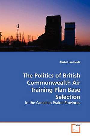 The Politics of British Commonwealth Air TrainingPlan Base Selection de Rachel Lea Heide