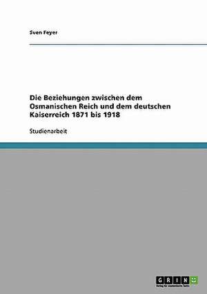 Die Beziehungen zwischen dem Osmanischen Reich und dem deutschen Kaiserreich 1871 bis 1918 de Sven Feyer