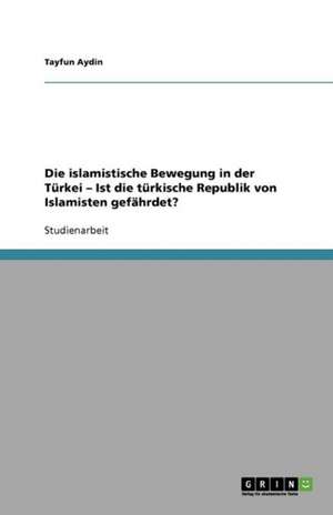 Die islamistische Bewegung in der Türkei - Ist die türkische Republik von Islamisten gefährdet? de Tayfun Aydin