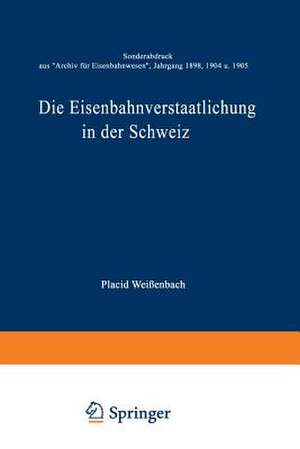 Die Eisenbahnverstaatlichung in der Schweiz: Sonderabdruck aus „Archiv für Eisenbahnwesen”, Jahrgang 1898, 1904 u. 1905 de Placid Weißenbach