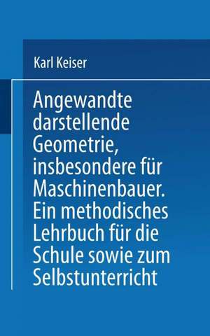 Angewandte darstellende Geometrie, insbesondere für Maschinenbauer: Ein methodisches Lehrbuch für die Schule sowie zum Selbstunterricht de Karl Keiser