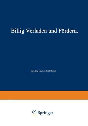 Billig Verladen und Fördern: Die maßgebenden Gesichtspunkte für die Schaffung von Neuanlagen nebst Beschreibung und Beurteilung der bestehenden Verlade- und Fördermittel unter besonderer Berücksichtigung ihrer Wirtschaftlichkeit de Georg von Hanffstengel