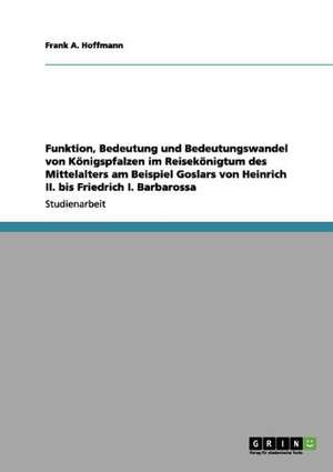 Funktion, Bedeutung und Bedeutungswandel von Königspfalzen im Reisekönigtum des Mittelalters am Beispiel Goslars von Heinrich II. bis Friedrich I. Barbarossa de Frank A. Hoffmann