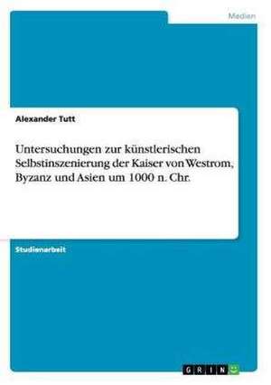 Untersuchungen zur künstlerischen Selbstinszenierung der Kaiser von Westrom, Byzanz und Asien um 1000 n. Chr. de Alexander Tutt