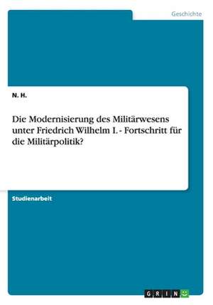 Die Modernisierung des Militärwesens unter Friedrich Wilhelm I. - Fortschritt für die Militärpolitik? de N. H