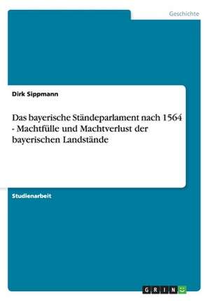 Das Bayerische Standeparlament Nach 1564 - Machtfulle Und Machtverlust Der Bayerischen Landstande de Dirk Sippmann