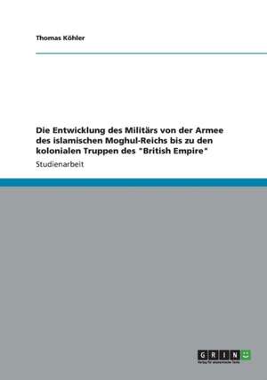 Die Entwicklung Des Militars Von Der Armee Des Islamischen Moghul-Reichs Bis Zu Den Kolonialen Truppen Des "British Empire" de Thomas Kohler