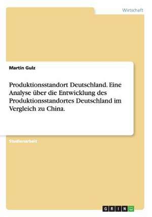 Produktionsstandort Deutschland. Eine Analyse über die Entwicklung des Produktionsstandortes Deutschland im Vergleich zu China. de Martin Gulz