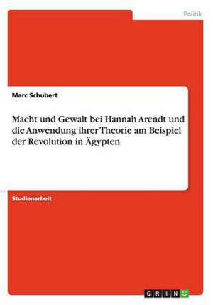 Macht und Gewalt bei Hannah Arendt und die Anwendung ihrer Theorie am Beispiel der Revolution in Ägypten de Marc Schubert