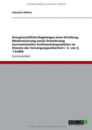 Energierechtliche Regelungen einer Erhaltung, Modernisierung sowie Erweiterung konventioneller Kraftwerkskapazitäten im Dienste der Versorgungssicherheit i. S. von § 1 EnWG de Sebastian Böhme