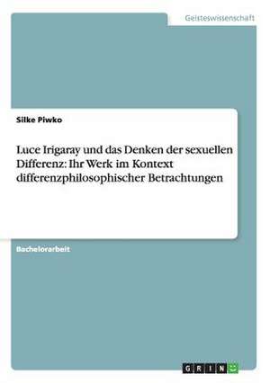 Luce Irigaray und das Denken der sexuellen Differenz: Ihr Werk im Kontext differenzphilosophischer Betrachtungen de Silke Piwko