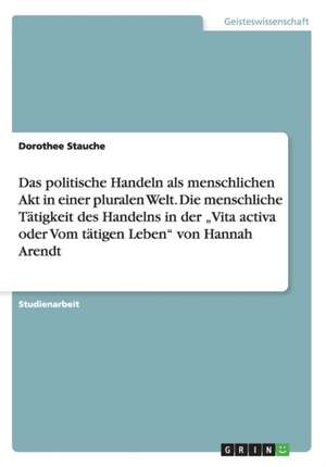 Das politische Handeln als menschlichen Akt in einer pluralen Welt. Die menschliche Tätigkeit des Handelns in der "Vita activa oder Vom tätigen Leben" von Hannah Arendt de Dorothee Stauche