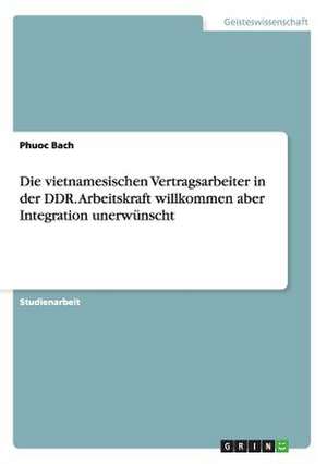 Die vietnamesischen Vertragsarbeiter in der DDR. Arbeitskraft willkommen aber Integration unerwünscht de Phuoc Bach