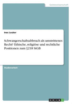 Schwangerschaftsabbruch als umstrittenes Recht? Ethische, religiöse und rechtliche Positionen zum §218 StGB de Ines Leuker