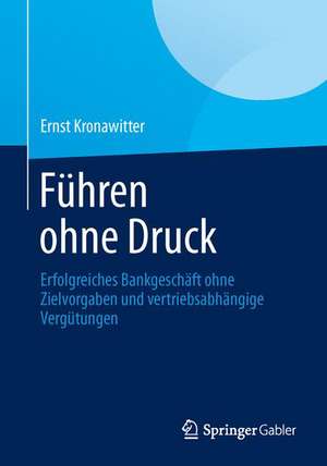 Führen ohne Druck: Erfolgreiches Bankgeschäft ohne Zielvorgaben und vertriebsabhängige Vergütungen de Ernst Kronawitter