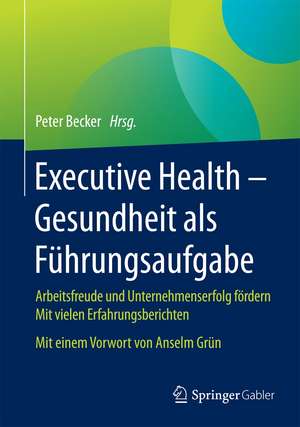 Executive Health - Gesundheit als Führungsaufgabe: Arbeitsfreude und Unternehmenserfolg fördern Mit vielen Erfahrungsberichten Mit einem Vorwort von Anselm Grün de Peter Becker