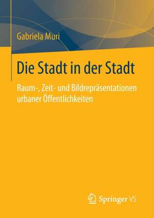 Die Stadt in der Stadt: Raum-, Zeit- und Bildrepräsentationen urbaner Öffentlichkeiten de Gabriela Muri