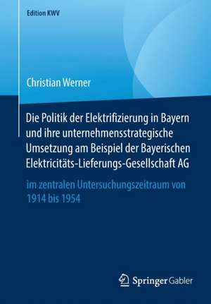 Die Politik der Elektrifizierung in Bayern und ihre unternehmensstrategische Umsetzung am Beispiel der Bayerischen Elektricitäts-Lieferungs-Gesellschaft AG: im zentralen Untersuchungszeitraum von 1914 bis 1954 de Christian Werner