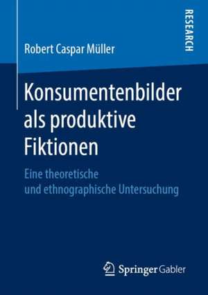 Konsumentenbilder als produktive Fiktionen: Eine theoretische und ethnographische Untersuchung de Robert Caspar Müller