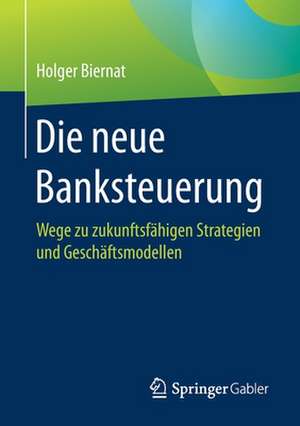 Die neue Banksteuerung: Wege zu zukunftsfähigen Strategien und Geschäftsmodellen de Holger Biernat