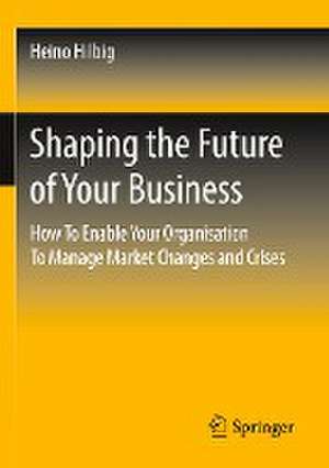 Shaping the Future of Your Business: How To Enable Your Organisation To Manage Market Changes and Crises de Heino Hilbig