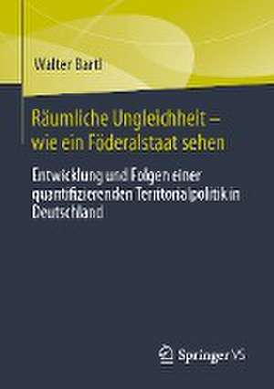 Räumliche Ungleichheit-wie ein Föderalstaat sehen: Entwicklung und Folgen einer quantifizierenden Territorialpolitik in Deutschland de Walter Bartl