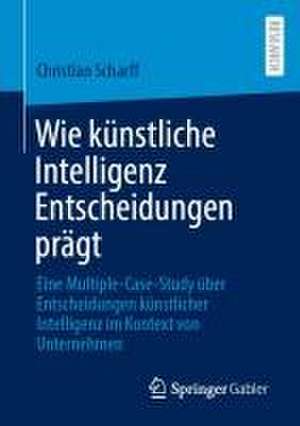 Wie künstliche Intelligenz Entscheidungen prägt: Eine Multiple-Case-Study über Entscheidungen künstlicher Intelligenz im Kontext von Unternehmen de Christian Scharff