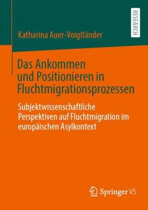 Das Ankommen und Positionieren in Fluchtmigrationsprozessen: Subjektwissenschaftliche Perspektiven auf Fluchtmigration im europäischen Asylkontext de Katharina Auer-Voigtländer