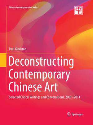 Deconstructing Contemporary Chinese Art: Selected Critical Writings and Conversations, 2007-2014 de Paul Gladston