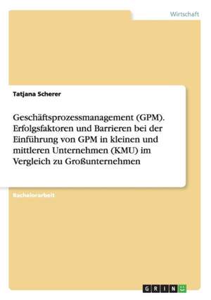 Geschäftsprozessmanagement (GPM). Erfolgsfaktoren und Barrieren bei der Einführung von GPM in kleinen und mittleren Unternehmen (KMU) im Vergleich zu Großunternehmen de Tatjana Scherer