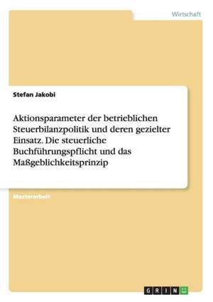 Aktionsparameter der betrieblichen Steuerbilanzpolitik und deren gezielter Einsatz. Die steuerliche Buchführungspflicht und das Maßgeblichkeitsprinzip de Stefan Jakobi