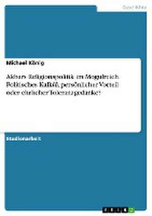 Akbars Religionspolitik im Mogulreich. Politisches Kalkül, persönlicher Vorteil oder ehrlicher Toleranzgedanke? de Michael König