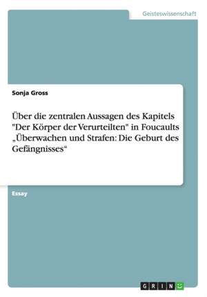 Über die zentralen Aussagen des Kapitels "Der Körper der Verurteilten" in Foucaults "Überwachen und Strafen: Die Geburt des Gefängnisses" de Sonja Gross