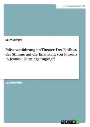 Präsenzerfahrung im Theater. Der Einfluss der Stimme auf die Erfahrung von Präsenz in Jeanine Durnings "inging"? de Sally Seifert