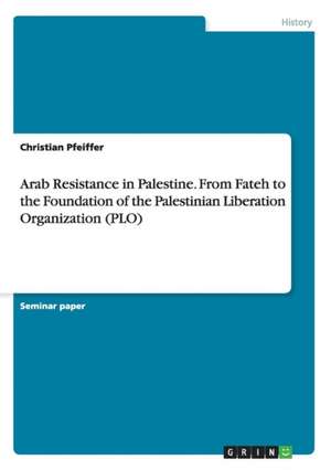 Arab Resistance in Palestine. From Fateh to the Foundation of the Palestinian Liberation Organization (PLO) de Christian Pfeiffer