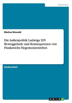 Die Außenpolitik Ludwigs XIV. Beweggründe und Konsequenzen von Frankreichs Hegemoniestreben de Markus Biewald