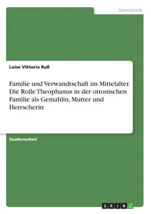 Familie und Verwandtschaft im Mittelalter. Die Rolle Theophanus in der ottonischen Familie als Gemahlin, Mutter und Herrscherin de Luise Viktoria Ruß