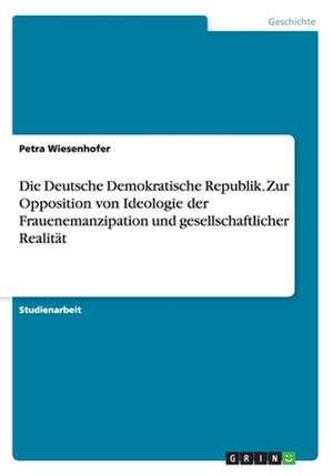 Die Deutsche Demokratische Republik. Zur Opposition von Ideologie der Frauenemanzipation und gesellschaftlicher Realität de Petra Wiesenhofer