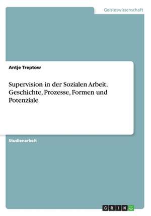 Supervision in der Sozialen Arbeit. Geschichte, Prozesse, Formen und Potenziale de Antje Treptow