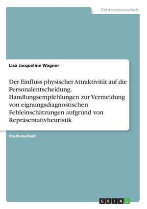 Der Einfluss physischer Attraktivität auf die Personalentscheidung. Handlungsempfehlungen zur Vermeidung von eignungsdiagnostischen Fehleinschätzungen aufgrund von Repräsentativheuristik de Lisa Jacqueline Wagner