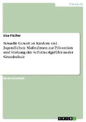 Sexuelle Gewalt an Kindern und Jugendlichen. Maßnahmen zur Prävention und Stärkung des Selbstwertgefühls in der Grundschule de Lisa Fischer