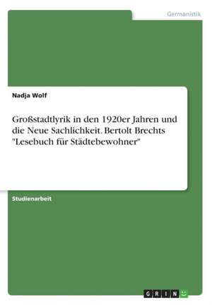 Grostadtlyrik in Den 1920er Jahren Und Die Neue Sachlichkeit. Bertolt Brechts "Lesebuch Fur Stadtebewohner" de Nadja Wolf