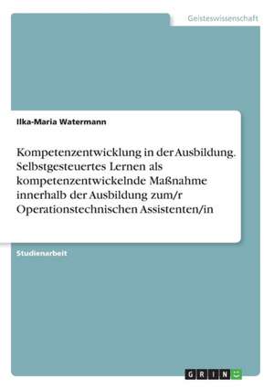 Kompetenzentwicklung in der Ausbildung. Selbstgesteuertes Lernen als kompetenzentwickelnde Maßnahme innerhalb der Ausbildung zum/r Operationstechnischen Assistenten/in de Ilka-Maria Watermann