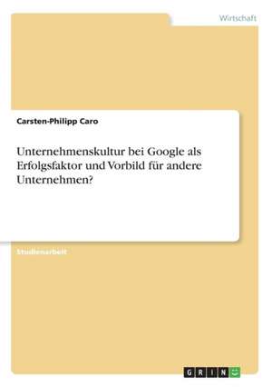 Unternehmenskultur bei Google als Erfolgsfaktor und Vorbild für andere Unternehmen? de Carsten-Philipp Caro