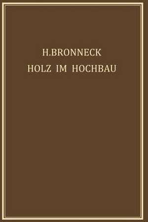 Holz im Hochbau: Ein Neuzeitliches Hilfsbuch für den Entwurf, die Berechnung und Ausführung Zimmermanns- und Ingenieurmässiger Holzwerke im Hochbau de Hugo Bronneck