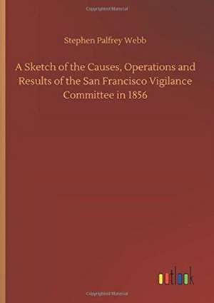 A Sketch of the Causes, Operations and Results of the San Francisco Vigilance Committee in 1856 de Stephen Palfrey Webb