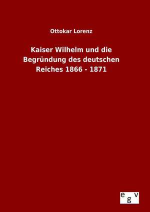 Kaiser Wilhelm Und Die Begrundung Des Deutschen Reiches 1866 - 1871