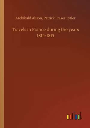 Travels in France during the years 1814-1815 de Archibald Tytler Alison